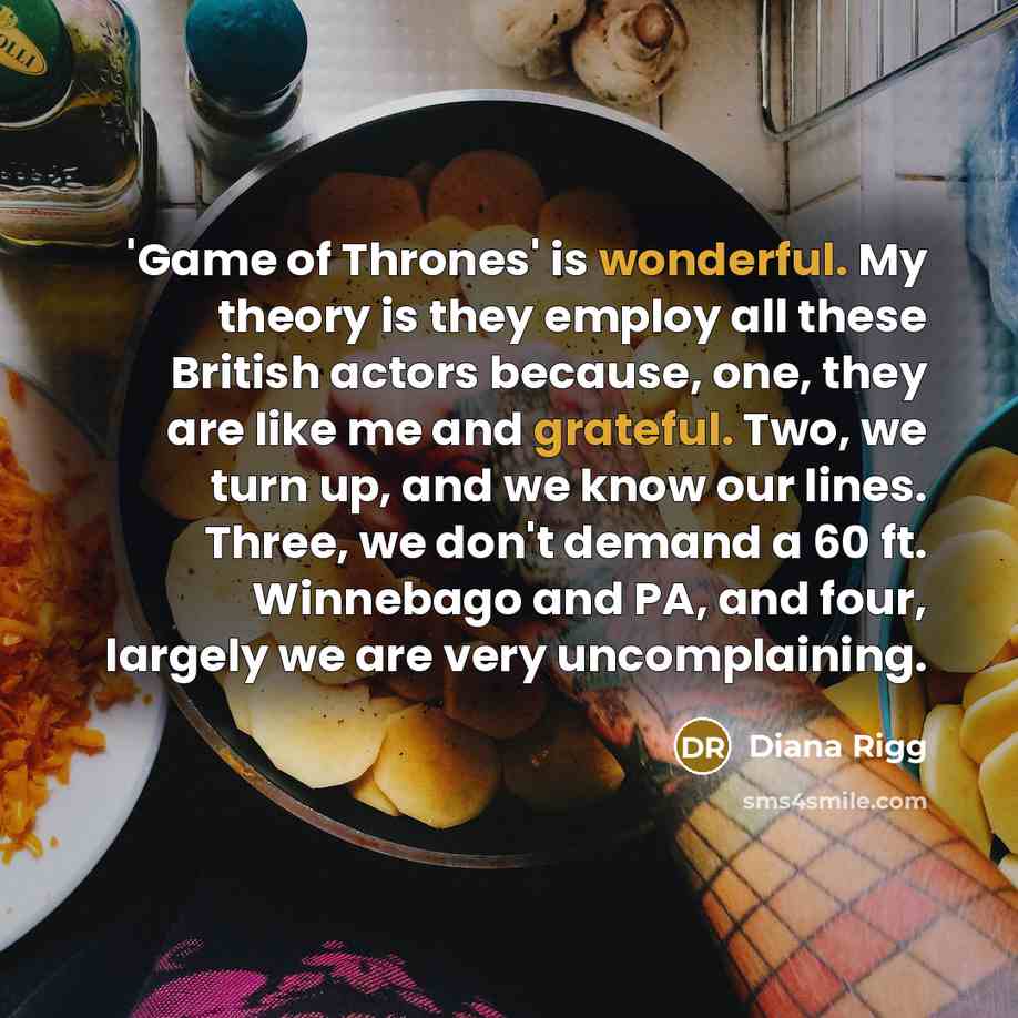 “'Game of Thrones' is wonderful. My theory is they employ all these British actors because, one, they are like me and grateful. Two, we turn up, and we know our lines. Three, we don't demand a 60 ft. Winnebago and PA, and four, largely we are very uncomplaining.” quote by Diana Rigg