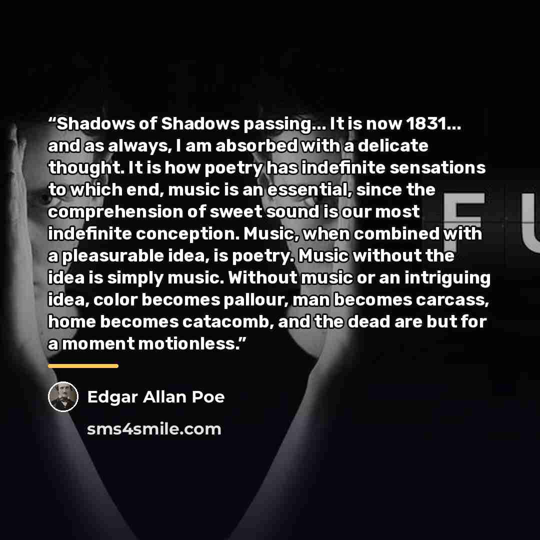 “Shadows of Shadows passing... It is now 1831... and as always, I am absorbed with a delicate thought. It is how poetry has indefinite sensations to which end, music is an essential, since the comprehension of sweet sound is our most indefinite conception. Music, when combined with a pleasurable…” quote by Edgar Allan Poe