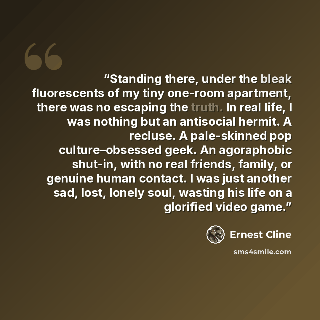 “Standing there, under the bleak fluorescents of my tiny one-room apartment, there was no escaping the truth. In real life, I was nothing but an antisocial hermit. A recluse. A pale-skinned pop culture–obsessed geek. An agoraphobic shut-in, with no real friends, family, or genuine human contact. I…” quote by Ernest Cline