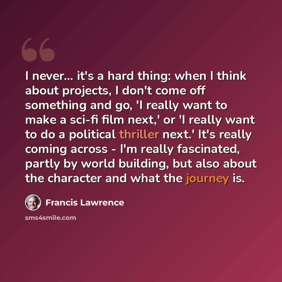 “I never... it's a hard thing: when I think about projects, I don't come off something and go, 'I really want to make a sci-fi film next,' or 'I really want to do a political thriller next.' It's really coming across - I'm really fascinated, partly by world building, but also about the character…” quote by Francis Lawrence
