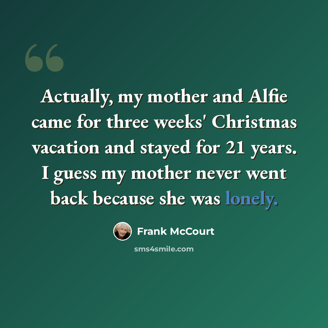 “Actually, my mother and Alfie came for three weeks' Christmas vacation and stayed for 21 years. I guess my mother never went back because she was lonely.” quote by Frank McCourt