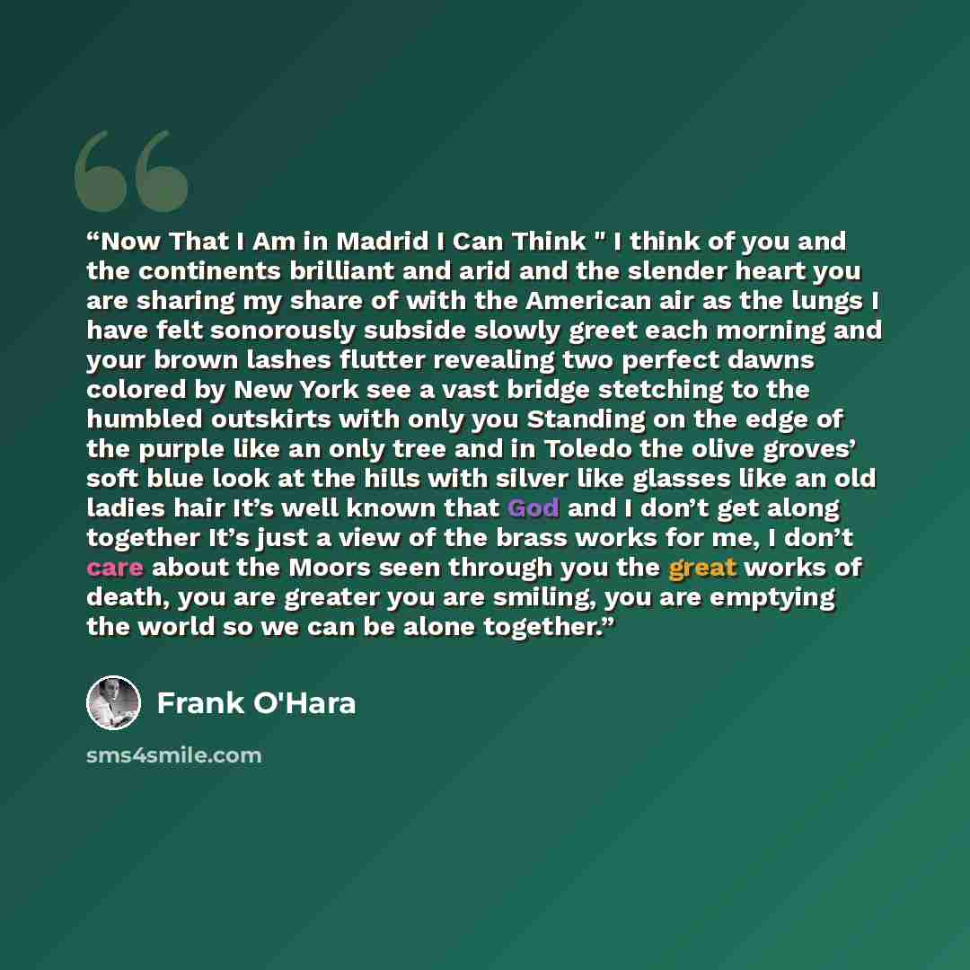 “Now That I Am in Madrid I Can Think " I think of you and the continents brilliant and arid and the slender heart you are sharing my share of with the American air as the lungs I have felt sonorously subside slowly greet each morning and your brown lashes flutter revealing two perfect dawns colored…” quote by Frank O'Hara
