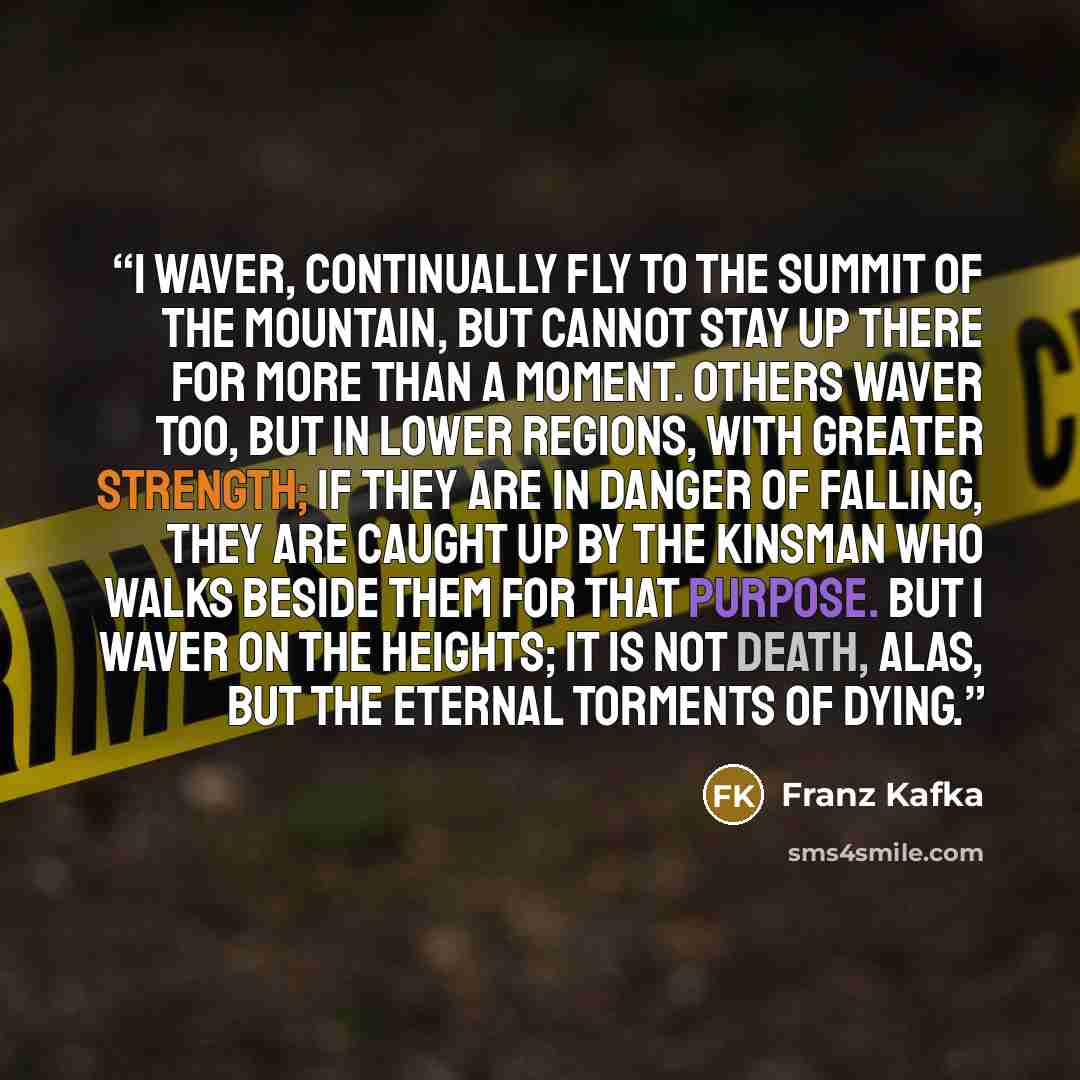 “I waver, continually fly to the summit of the mountain, but cannot stay up there for more than a moment. Others waver too, but in lower regions, with greater strength; if they are in danger of falling, they are caught up by the kinsman who walks beside them for that purpose. But I waver on the…” quote by Franz Kafka