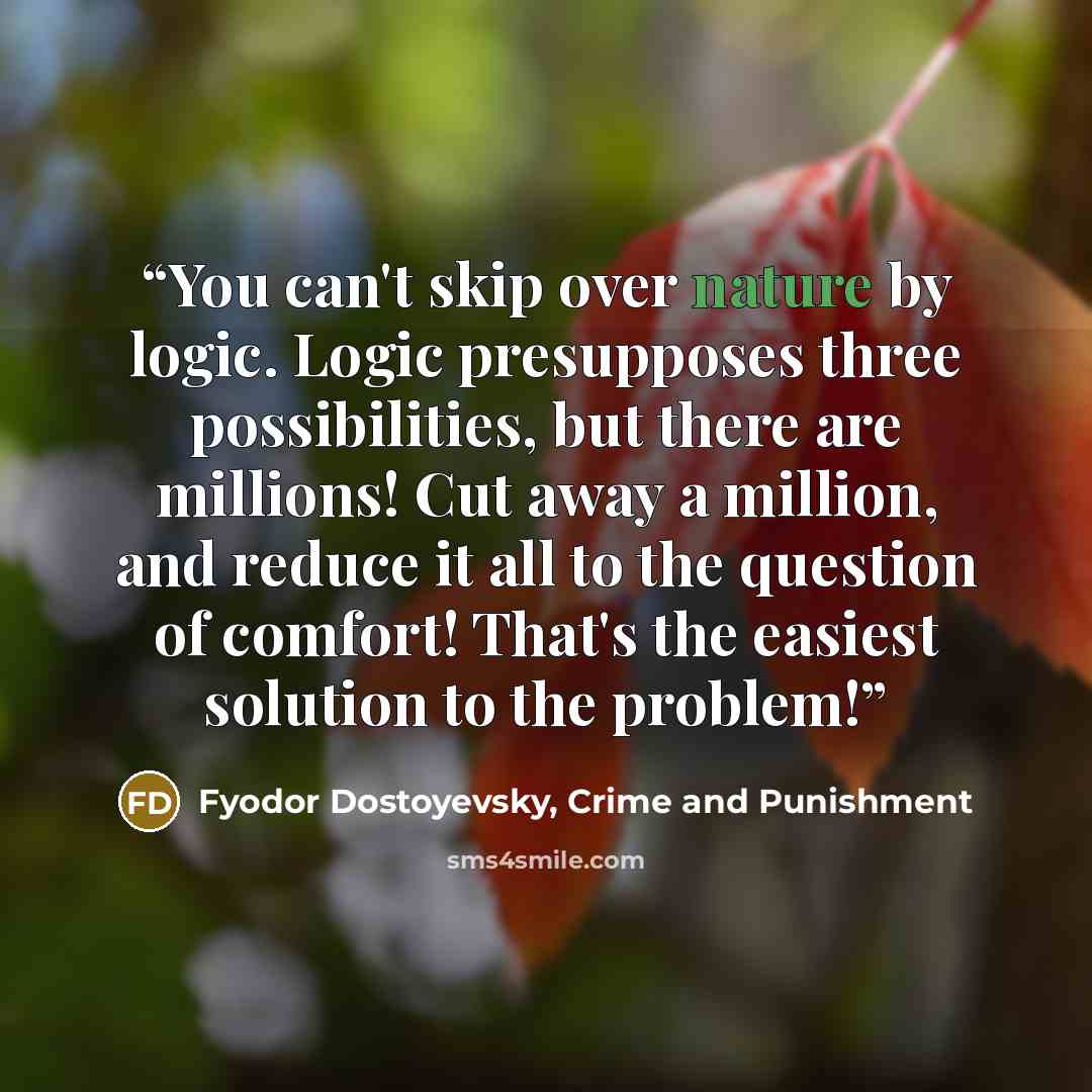 “You can't skip over nature by logic. Logic presupposes three possibilities, but there are millions! Cut away a million, and reduce it all to the question of comfort! That's the easiest solution to the problem!” quote by Fyodor Dostoyevsky, Crime and Punishment