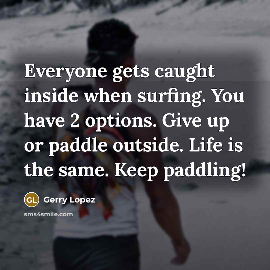 “Everyone gets caught inside when surfing. You have 2 options. Give up or paddle outside. Life is the same. Keep paddling!” quote by Gerry Lopez