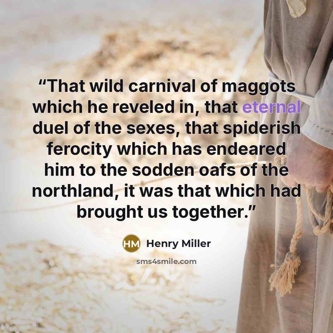 “That wild carnival of maggots which he reveled in, that eternal duel of the sexes, that spiderish ferocity which has endeared him to the sodden oafs of the northland, it was that which had brought us together.” quote by Henry Miller