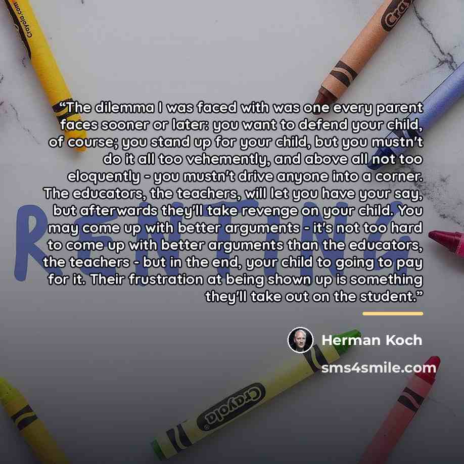 “The dilemma I was faced with was one every parent faces sooner or later: you want to defend your child, of course; you stand up for your child, but you mustn't do it all too vehemently, and above all not too eloquently - you mustn't drive anyone into a corner. The educators, the teachers, will let…” quote by Herman Koch