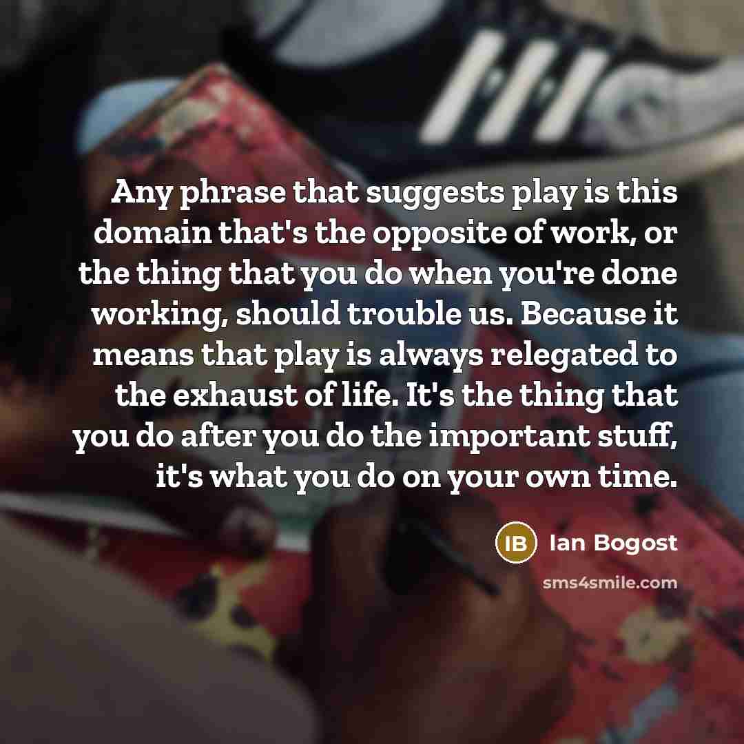 “Any phrase that suggests play is this domain that's the opposite of work, or the thing that you do when you're done working, should trouble us. Because it means that play is always relegated to the exhaust of life. It's the thing that you do after you do the important stuff, it's what you do on…” quote by Ian Bogost