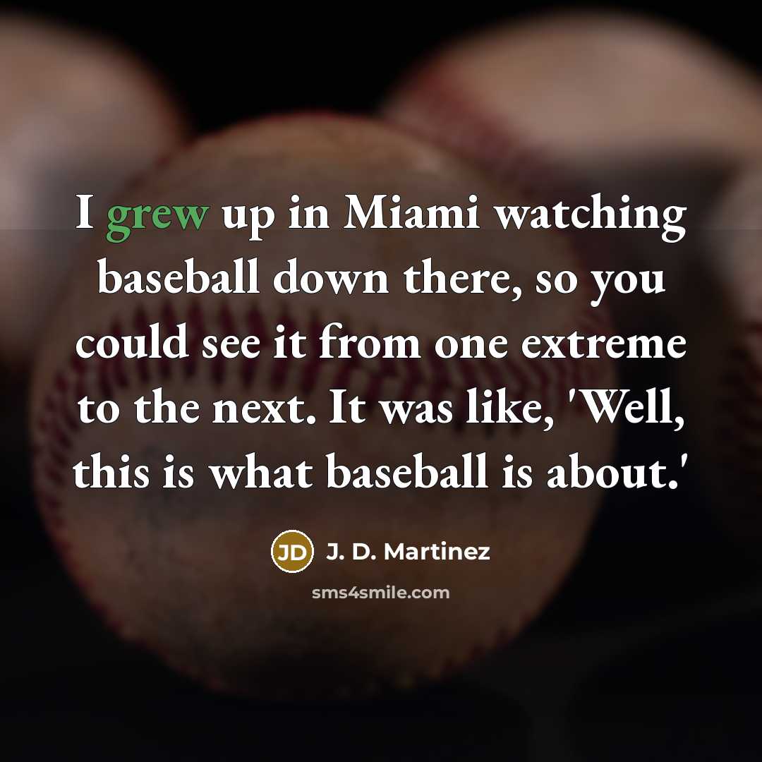 “I grew up in Miami watching baseball down there, so you could see it from one extreme to the next. It was like, 'Well, this is what baseball is about.'” quote by J. D. Martinez
