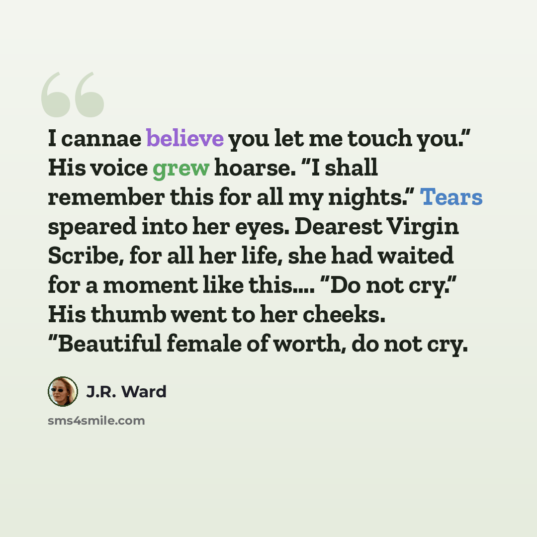 “I cannae believe you let me touch you.” His voice grew hoarse. “I shall remember this for all my nights.” Tears speared into her eyes. Dearest Virgin Scribe, for all her life, she had waited for a moment like this…. “Do not cry.” His thumb went to her cheeks. “Beautiful female of worth, do not cry.” quote by J.R. Ward