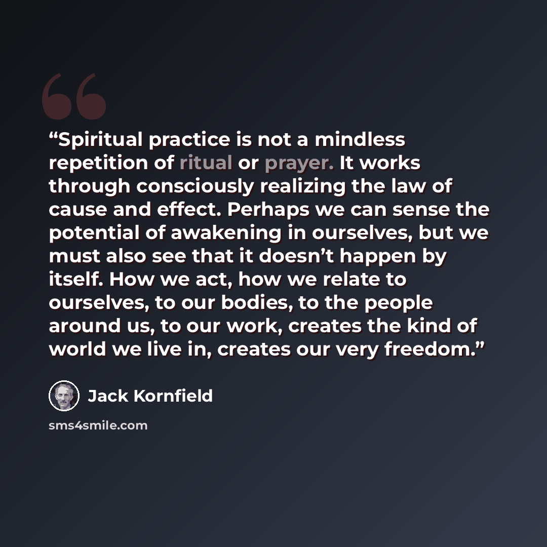 “Spiritual practice is not a mindless repetition of ritual or prayer. It works through consciously realizing the law of cause and effect. Perhaps we can sense the potential of awakening in ourselves, but we must also see that it doesn’t happen by itself. How we act, how we relate to ourselves, to…” quote by Jack Kornfield