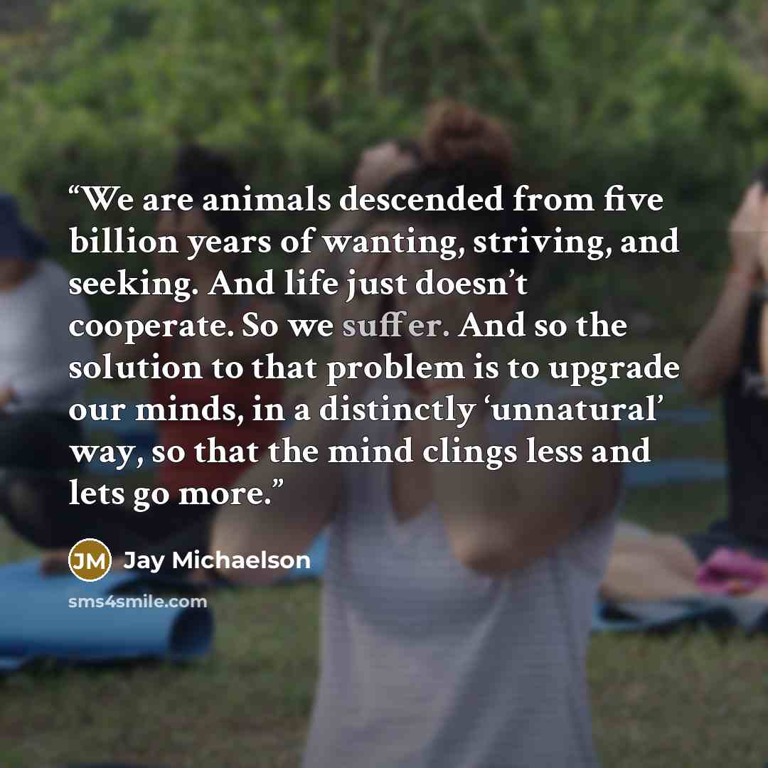 “We are animals descended from five billion years of wanting, striving, and seeking. And life just doesn’t cooperate. So we suffer. And so the solution to that problem is to upgrade our minds, in a distinctly ‘unnatural’ way, so that the mind clings less and lets go more.” quote by Jay Michaelson