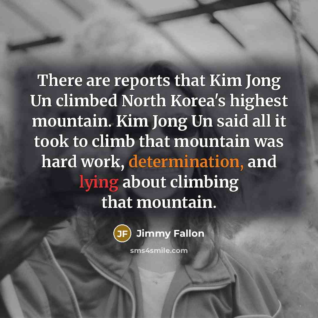“There are reports that Kim Jong Un climbed North Korea's highest mountain. Kim Jong Un said all it took to climb that mountain was hard work, determination, and lying about climbing that mountain.” quote by Jimmy Fallon