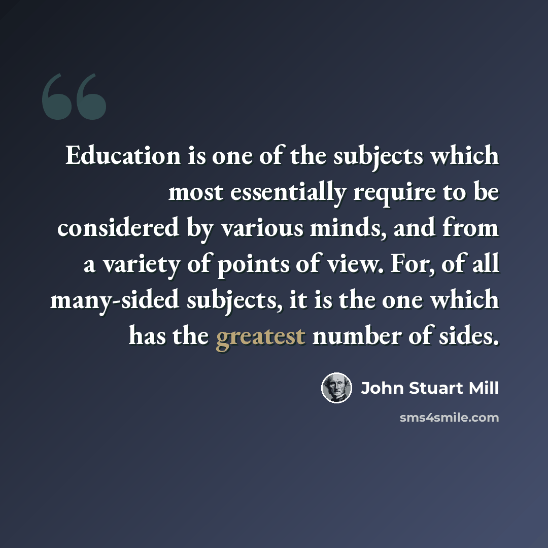 “Education is one of the subjects which most essentially require to be considered by various minds, and from a variety of points of view. For, of all many-sided subjects, it is the one which has the greatest number of sides.” quote by John Stuart Mill