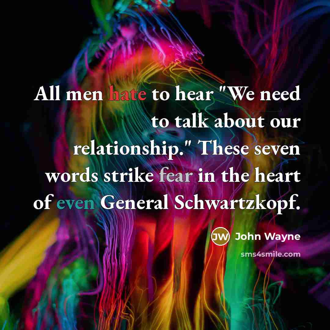 “All men hate to hear "We need to talk about our relationship." These seven words strike fear in the heart of even General Schwartzkopf.” quote by John Wayne