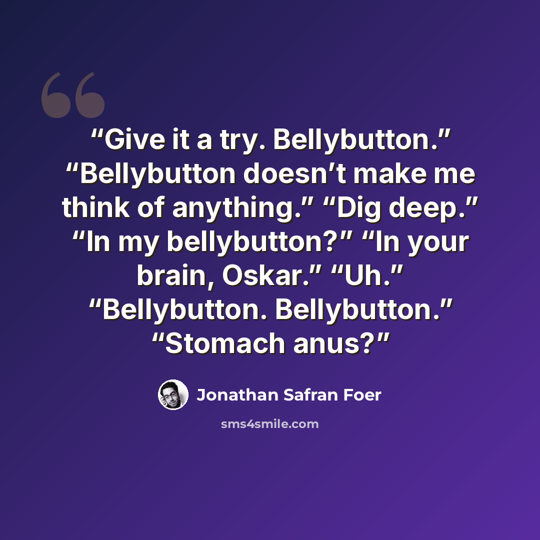 “Give it a try. Bellybutton.” “Bellybutton doesn’t make me think of anything.” “Dig deep.” “In my bellybutton?” “In your brain, Oskar.” “Uh.” “Bellybutton. Bellybutton.” “Stomach anus?” quote by Jonathan Safran Foer