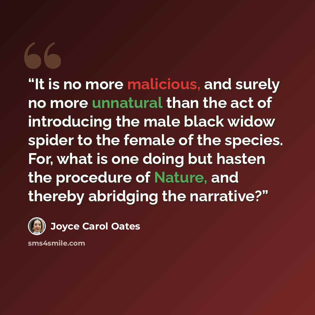 “It is no more malicious, and surely no more unnatural than the act of introducing the male black widow spider to the female of the species. For, what is one doing but hasten the procedure of Nature, and thereby abridging the narrative?” quote by Joyce Carol Oates