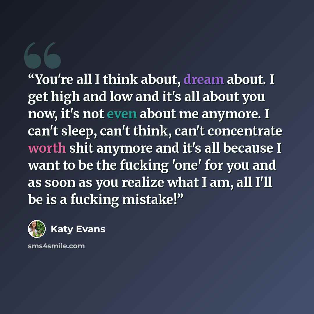 “You're all I think about, dream about. I get high and low and it's all about you now, it's not even about me anymore. I can't sleep, can't think, can't concentrate worth shit anymore and it's all because I want to be the fucking 'one' for you and as soon as you realize what I am, all I'll be is a…” quote by Katy Evans