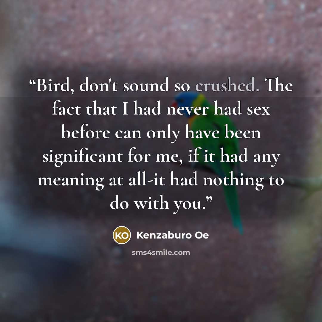 “Bird, don't sound so crushed. The fact that I had never had sex before can only have been significant for me, if it had any meaning at all-it had nothing to do with you.” quote by Kenzaburo Oe