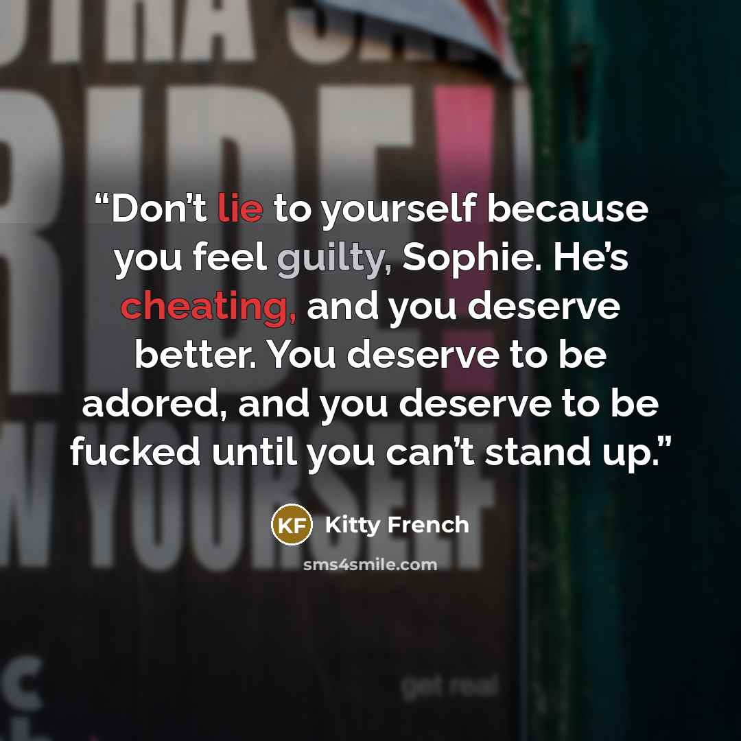“Don’t lie to yourself because you feel guilty, Sophie. He’s cheating, and you deserve better. You deserve to be adored, and you deserve to be fucked until you can’t stand up.” quote by Kitty French