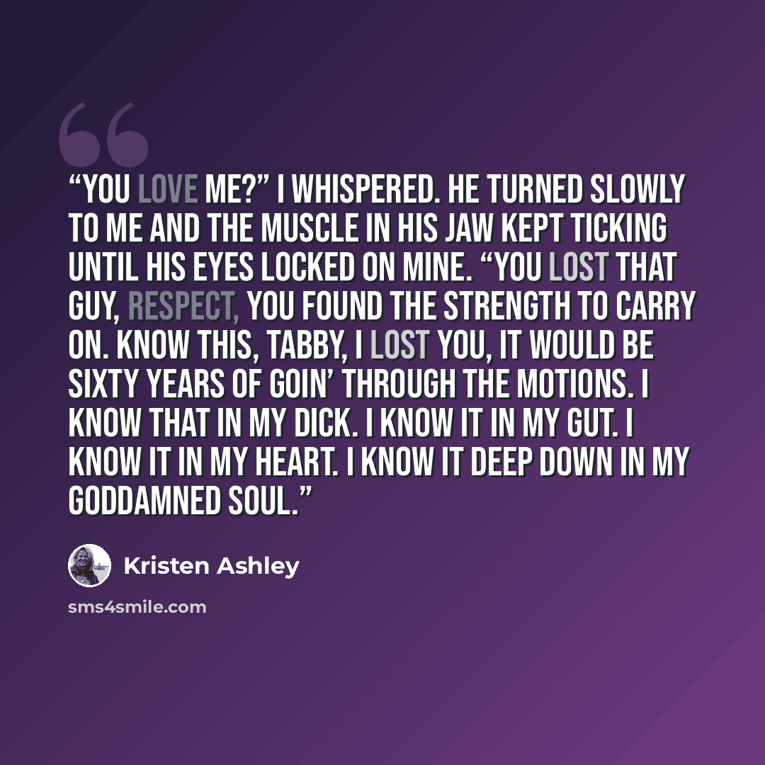 “You love me?” I whispered. He turned slowly to me and the muscle in his jaw kept ticking until his eyes locked on mine. “You lost that guy, respect, you found the strength to carry on. Know this, Tabby, I lost you, it would be sixty years of goin’ through the motions. I know that in my dick. I…” quote by Kristen Ashley