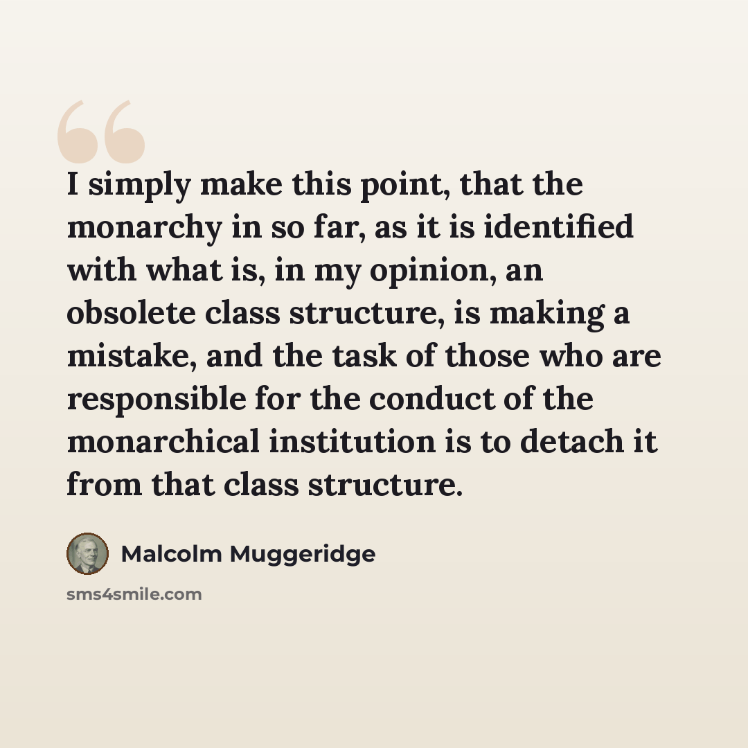 “I simply make this point, that the monarchy in so far, as it is identified with what is, in my opinion, an obsolete class structure, is making a mistake, and the task of those who are responsible for the conduct of the monarchical institution is to detach it from that class structure.” quote by Malcolm Muggeridge