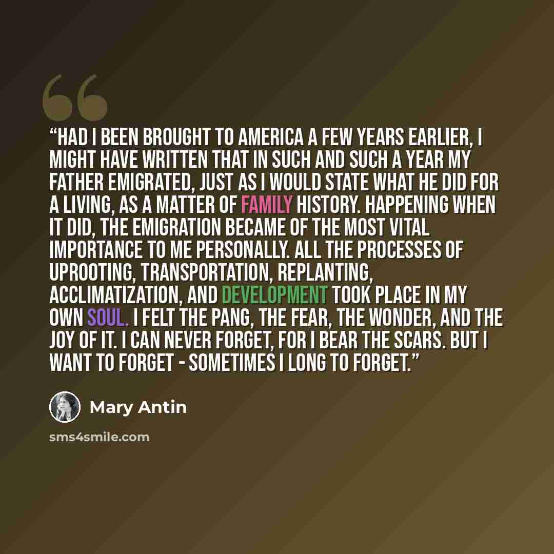“Had I been brought to America a few years earlier, I might have written that in such and such a year my father emigrated, just as I would state what he did for a living, as a matter of family history. Happening when it did, the emigration became of the most vital importance to me personally. All…” quote by Mary Antin