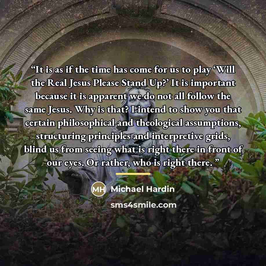 “It is as if the time has come for us to play ‘Will the Real Jesus Please Stand Up?’ It is important because it is apparent we do not all follow the same Jesus. Why is that? I intend to show you that certain philosophical and theological assumptions, structuring principles and interpretive grids…” quote by Michael Hardin