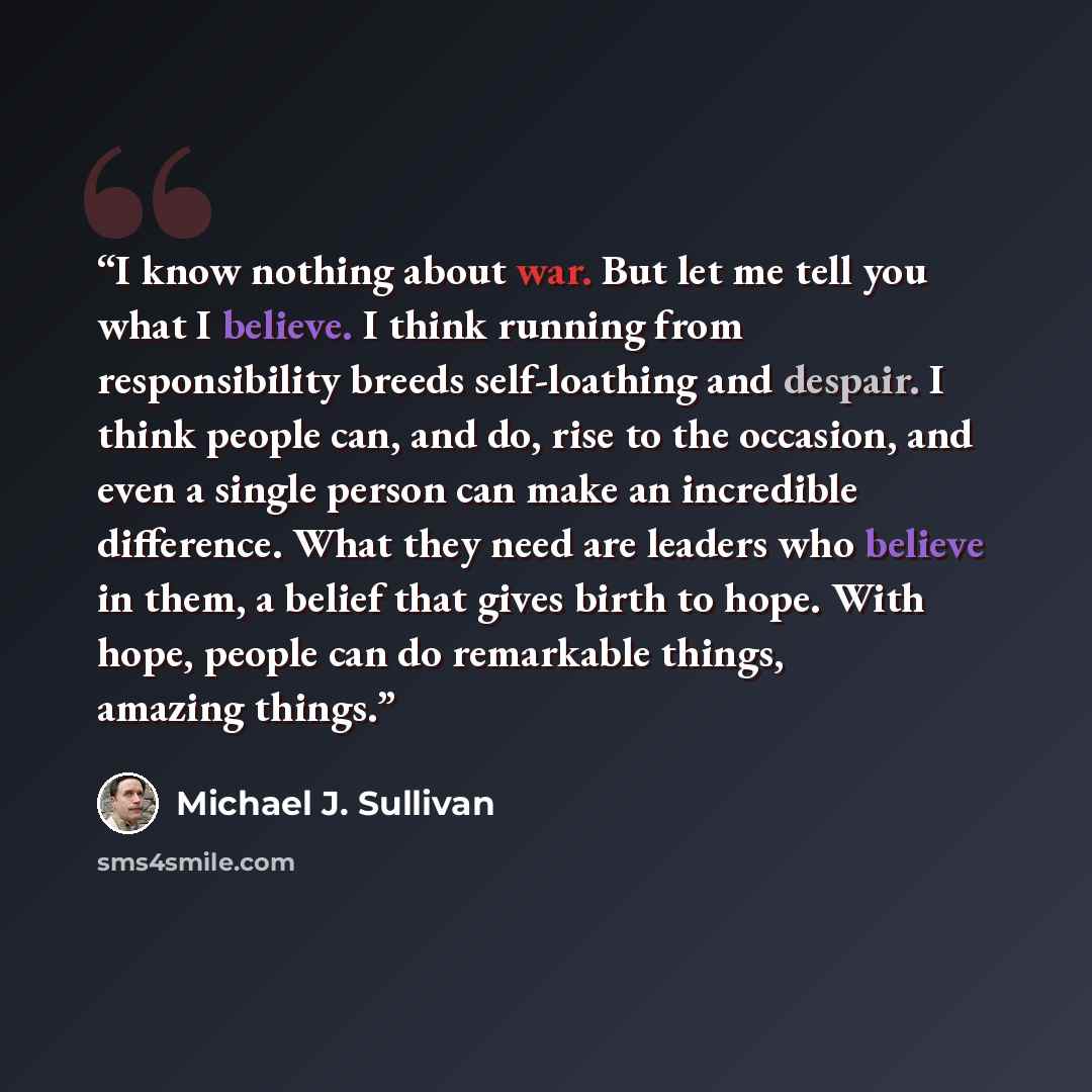 “I know nothing about war. But let me tell you what I believe. I think running from responsibility breeds self-loathing and despair. I think people can, and do, rise to the occasion, and even a single person can make an incredible difference. What they need are leaders who believe in them, a belief…” quote by Michael J. Sullivan