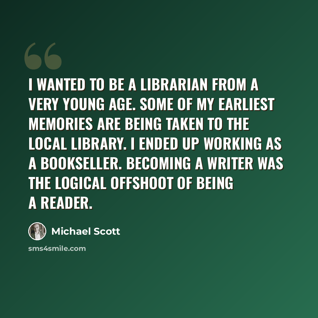 “I wanted to be a librarian from a very young age. Some of my earliest memories are being taken to the local library. I ended up working as a bookseller. Becoming a writer was the logical offshoot of being a reader.” quote by Michael Scott