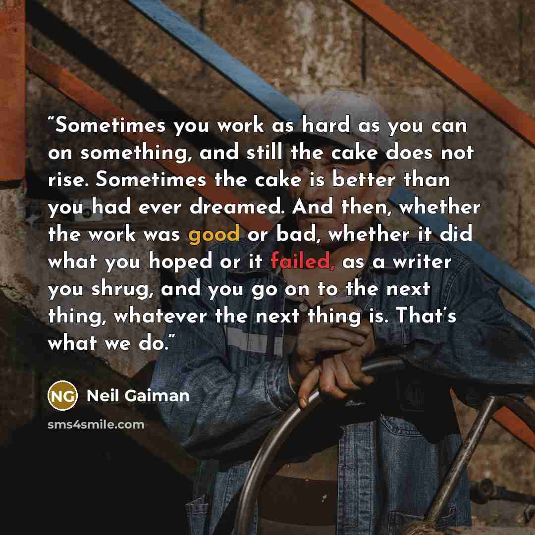 “Sometimes you work as hard as you can on something, and still the cake does not rise. Sometimes the cake is better than you had ever dreamed. And then, whether the work was good or bad, whether it did what you hoped or it failed, as a writer you shrug, and you go on to the next thing, whatever the…” quote by Neil Gaiman