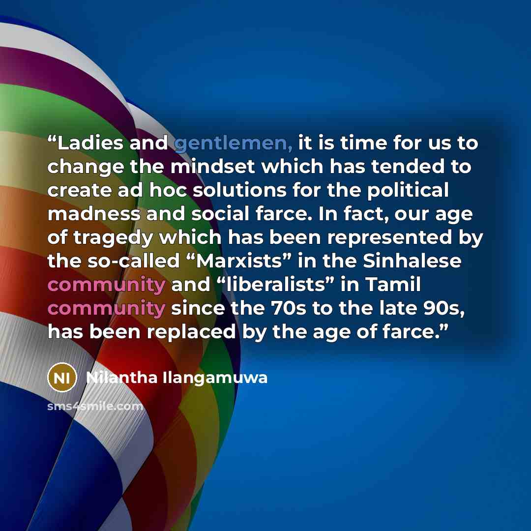 “Ladies and gentlemen, it is time for us to change the mindset which has tended to create ad hoc solutions for the political madness and social farce. In fact, our age of tragedy which has been represented by the so-called “Marxists” in the Sinhalese community and “liberalists” in Tamil community…” quote by Nilantha Ilangamuwa