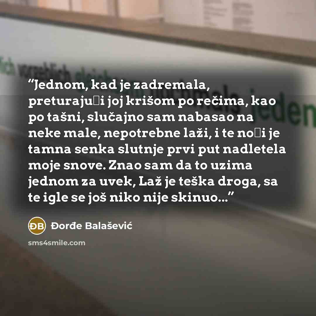 “Jednom, kad je zadremala, preturajući joj krišom po rečima, kao po tašni, slučajno sam nabasao na neke male, nepotrebne laži, i te noći je tamna senka slutnje prvi put nadletela moje snove. Znao sam da to uzima jednom za uvek, Laž je teška droga, sa te igle se još niko nije skinuo...” quote by Đorđe Balašević