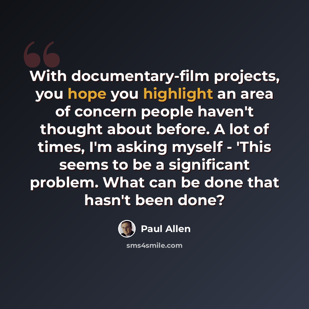 “With documentary-film projects, you hope you highlight an area of concern people haven't thought about before. A lot of times, I'm asking myself - 'This seems to be a significant problem. What can be done that hasn't been done?” quote by Paul Allen