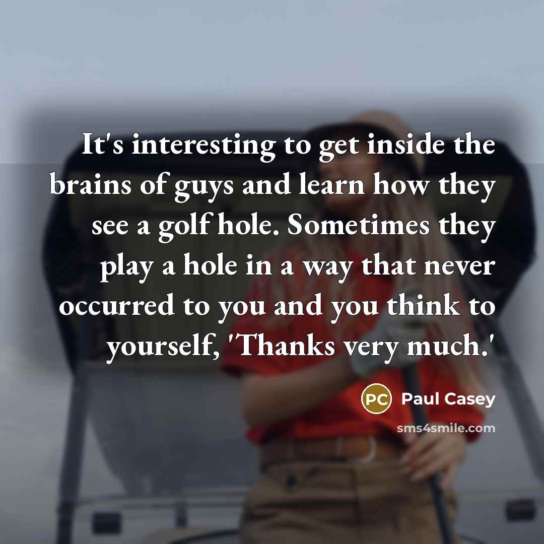 “It's interesting to get inside the brains of guys and learn how they see a golf hole. Sometimes they play a hole in a way that never occurred to you and you think to yourself, 'Thanks very much.'” quote by Paul Casey