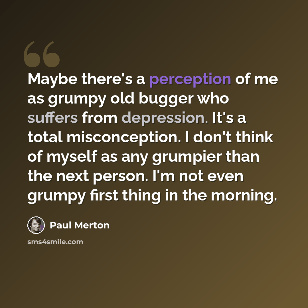 “Maybe there's a perception of me as grumpy old bugger who suffers from depression. It's a total misconception. I don't think of myself as any grumpier than the next person. I'm not even grumpy first thing in the morning.” quote by Paul Merton