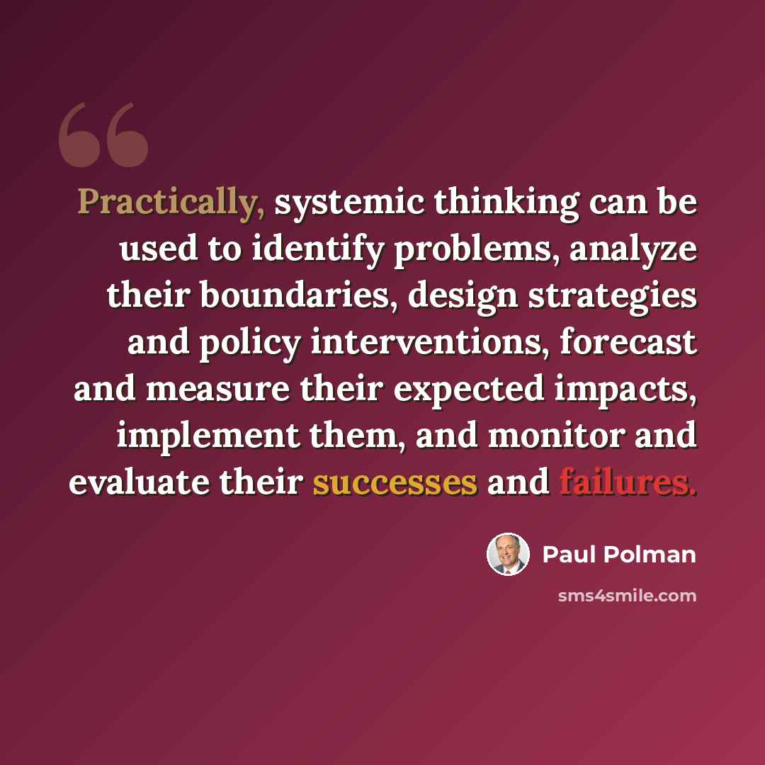 “Practically, systemic thinking can be used to identify problems, analyze their boundaries, design strategies and policy interventions, forecast and measure their expected impacts, implement them, and monitor and evaluate their successes and failures.” quote by Paul Polman