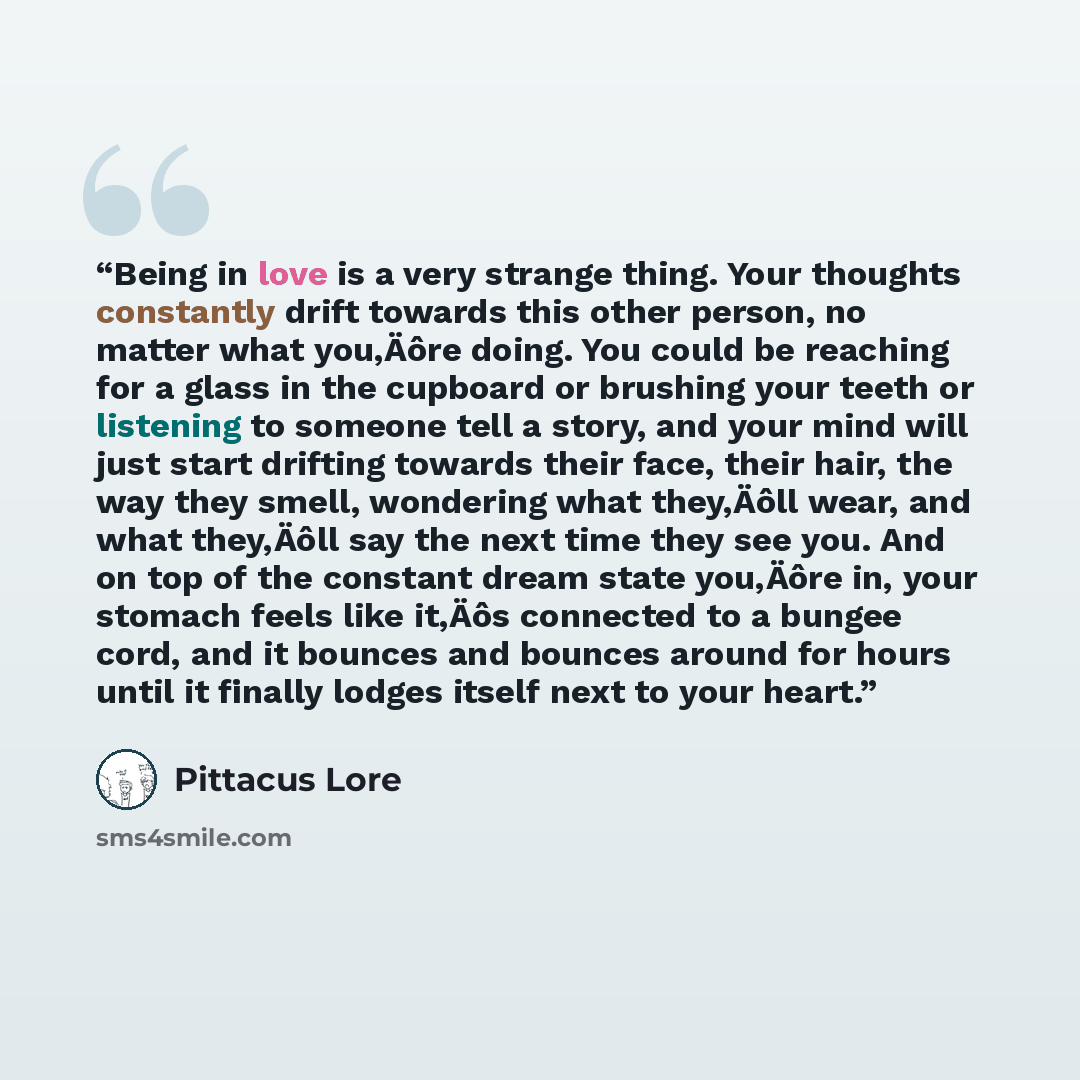 “Being in love is a very strange thing. Your thoughts constantly drift towards this other person, no matter what you‚Äôre doing. You could be reaching for a glass in the cupboard or brushing your teeth or listening to someone tell a story, and your mind will just start drifting towards their face…” quote by Pittacus Lore