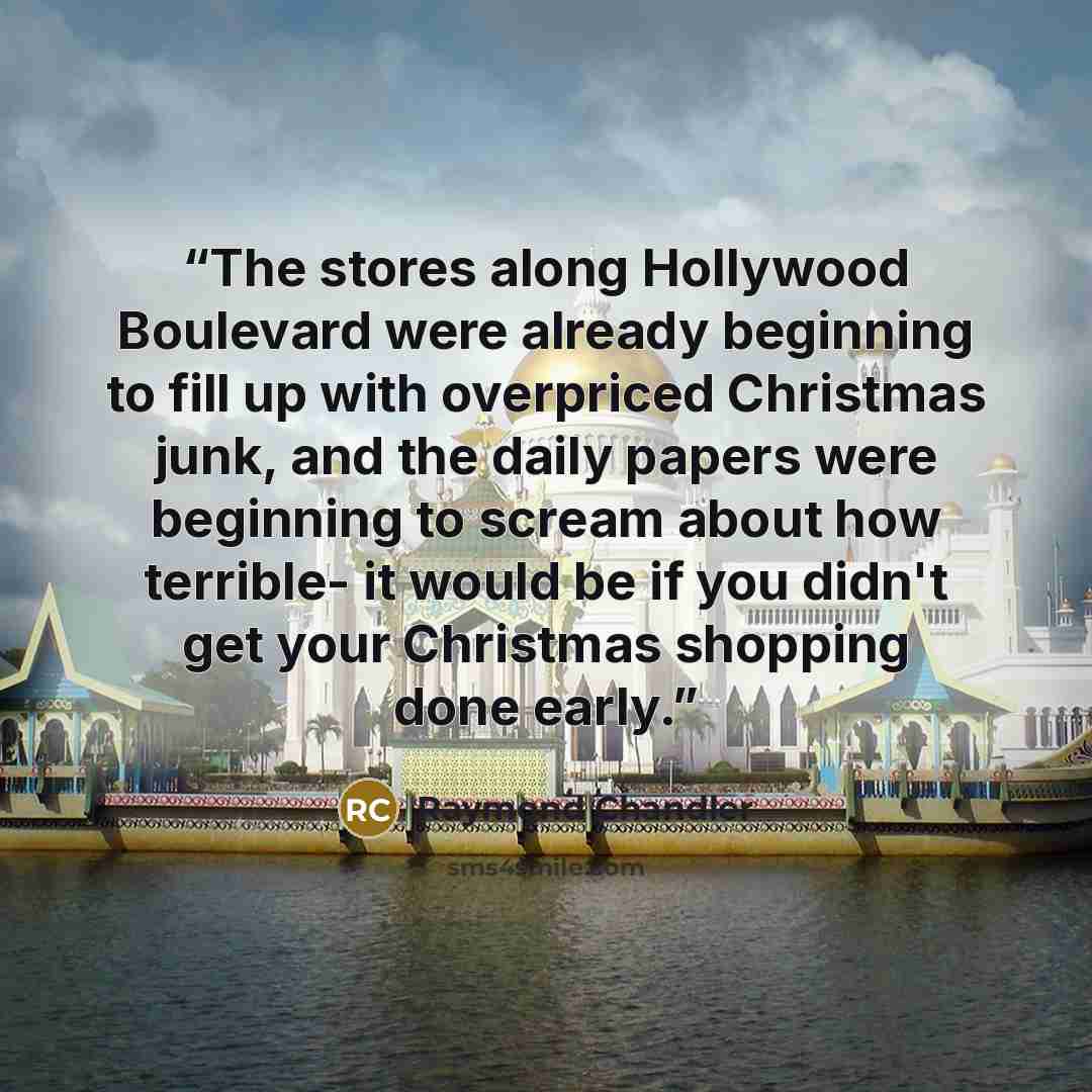 “The stores along Hollywood Boulevard were already beginning to fill up with overpriced Christmas junk, and the daily papers were beginning to scream about how terrible- it would be if you didn't get your Christmas shopping done early.” quote by Raymond Chandler
