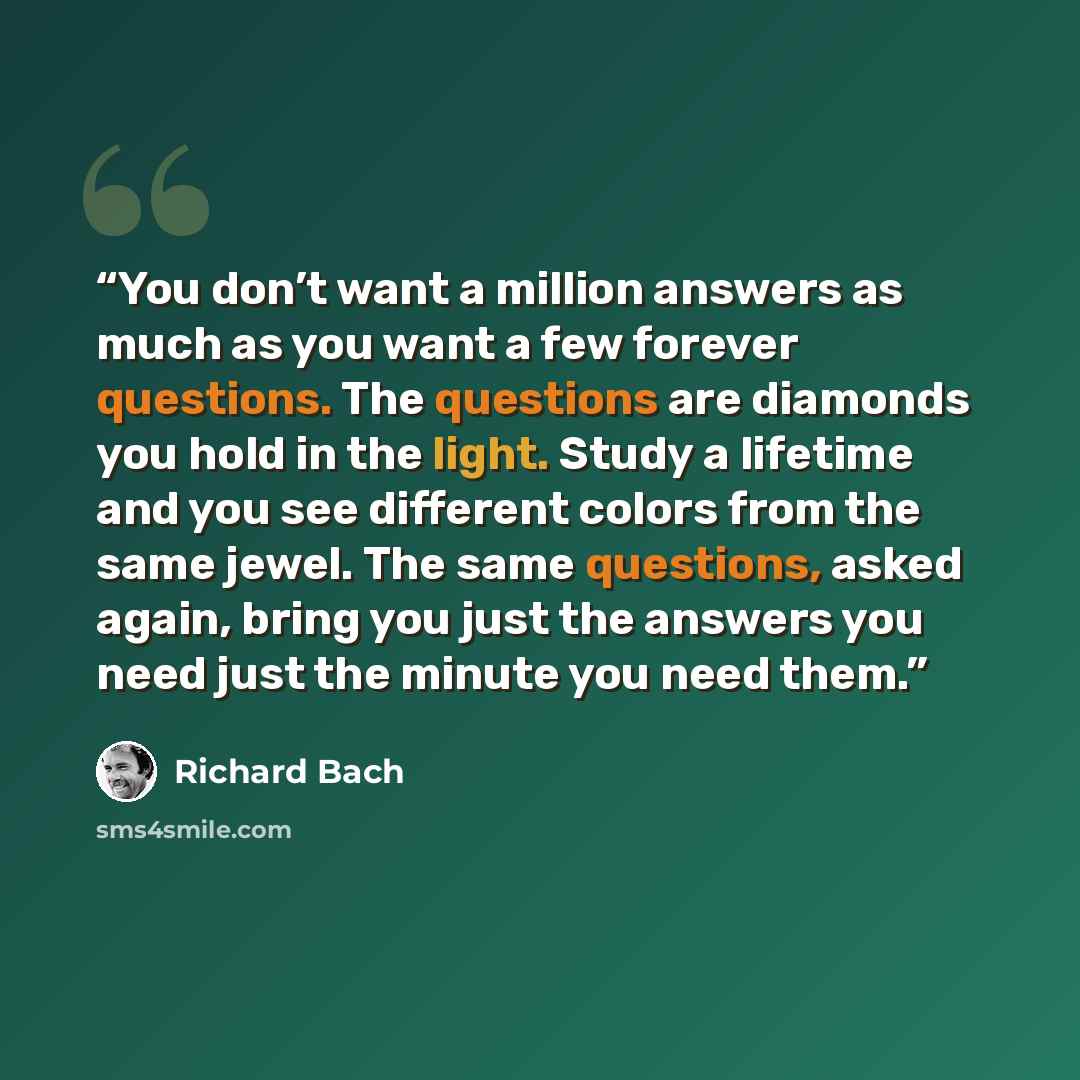 “You don’t want a million answers as much as you want a few forever questions. The questions are diamonds you hold in the light. Study a lifetime and you see different colors from the same jewel. The same questions, asked again, bring you just the answers you need just the minute you need them.” quote by Richard Bach