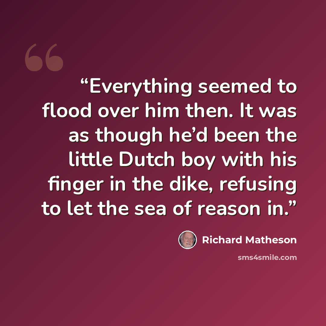 “Everything seemed to flood over him then. It was as though he’d been the little Dutch boy with his finger in the dike, refusing to let the sea of reason in.” quote by Richard Matheson