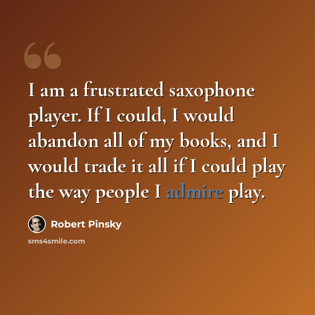 “I am a frustrated saxophone player. If I could, I would abandon all of my books, and I would trade it all if I could play the way people I admire play.” quote by Robert Pinsky