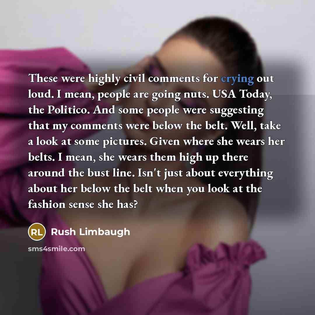 “These were highly civil comments for crying out loud. I mean, people are going nuts. USA Today, the Politico. And some people were suggesting that my comments were below the belt. Well, take a look at some pictures. Given where she wears her belts. I mean, she wears them high up there around the…” quote by Rush Limbaugh