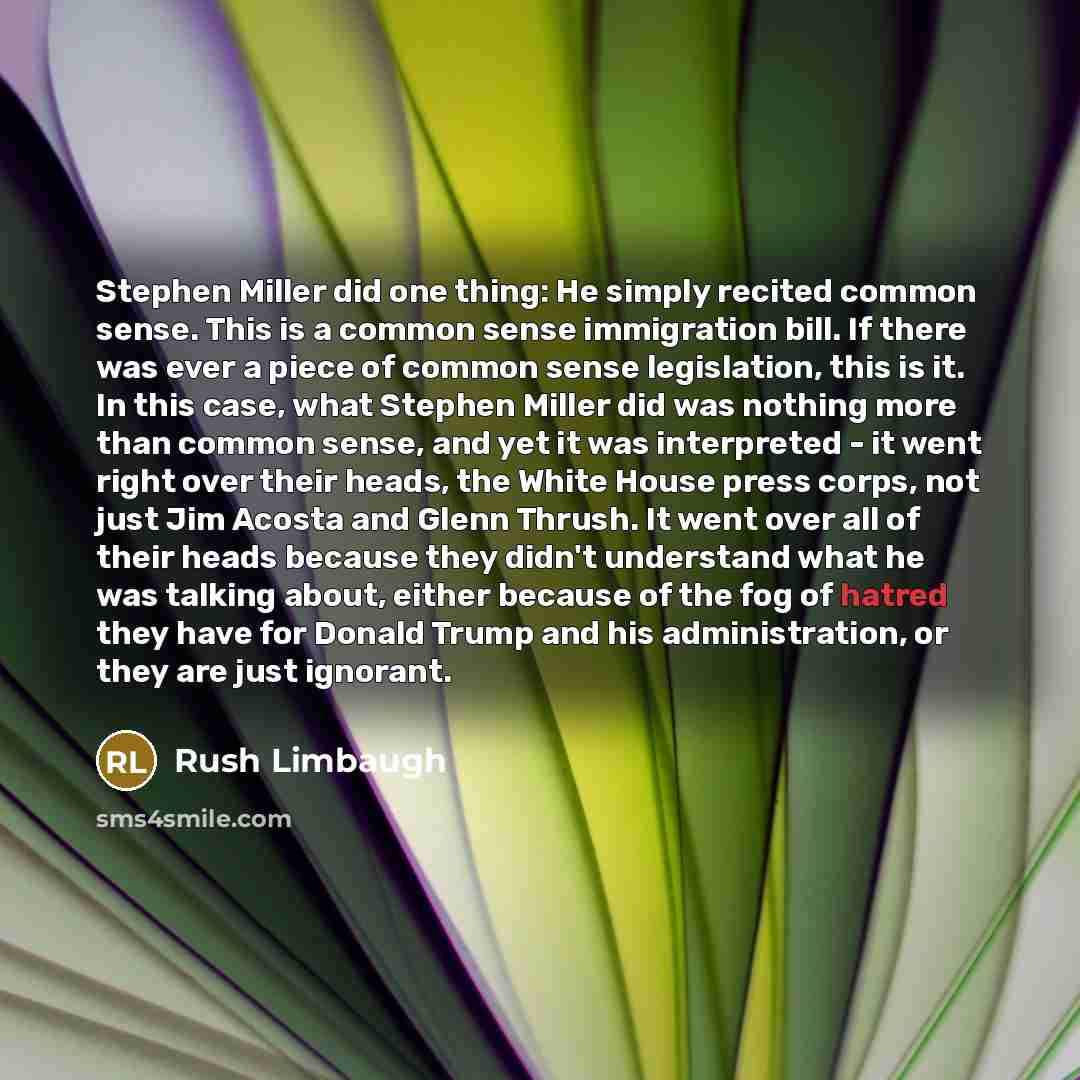 “Stephen Miller did one thing: He simply recited common sense. This is a common sense immigration bill. If there was ever a piece of common sense legislation, this is it. In this case, what Stephen Miller did was nothing more than common sense, and yet it was interpreted - it went right over their…” quote by Rush Limbaugh