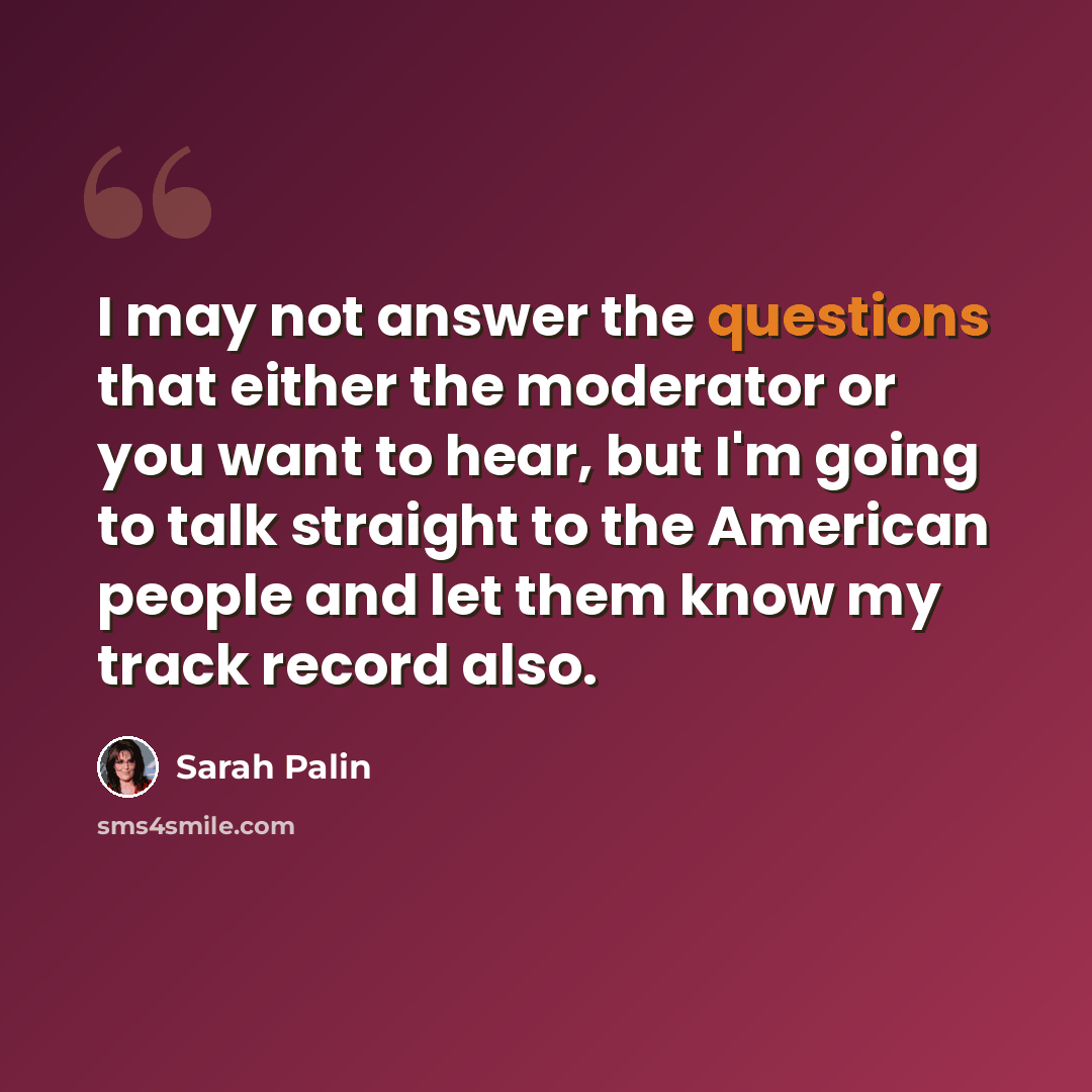 “I may not answer the questions that either the moderator or you want to hear, but I'm going to talk straight to the American people and let them know my track record also.” quote by Sarah Palin