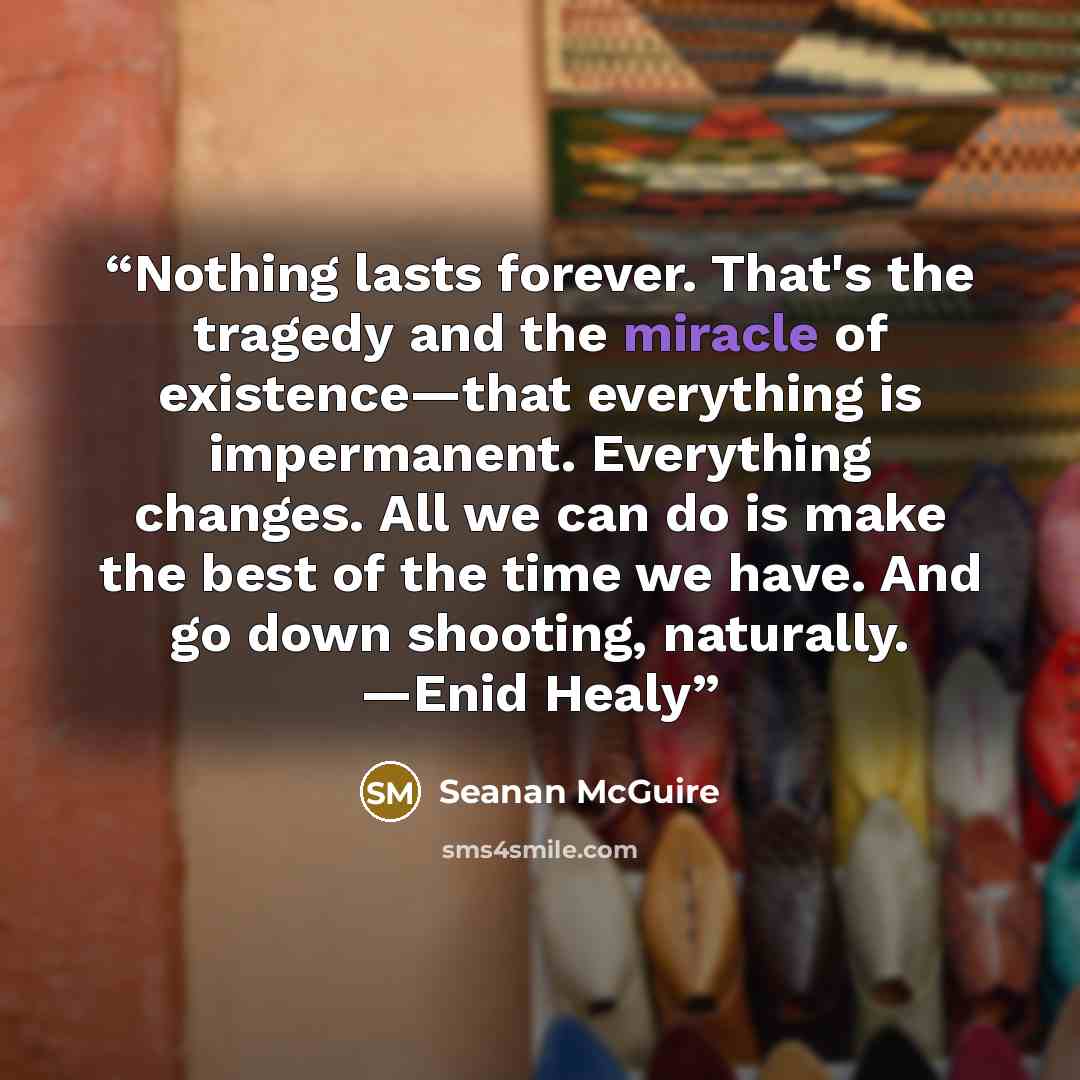 “Nothing lasts forever. That's the tragedy and the miracle of existence—that everything is impermanent. Everything changes. All we can do is make the best of the time we have. And go down shooting, naturally. —Enid Healy” quote by Seanan McGuire