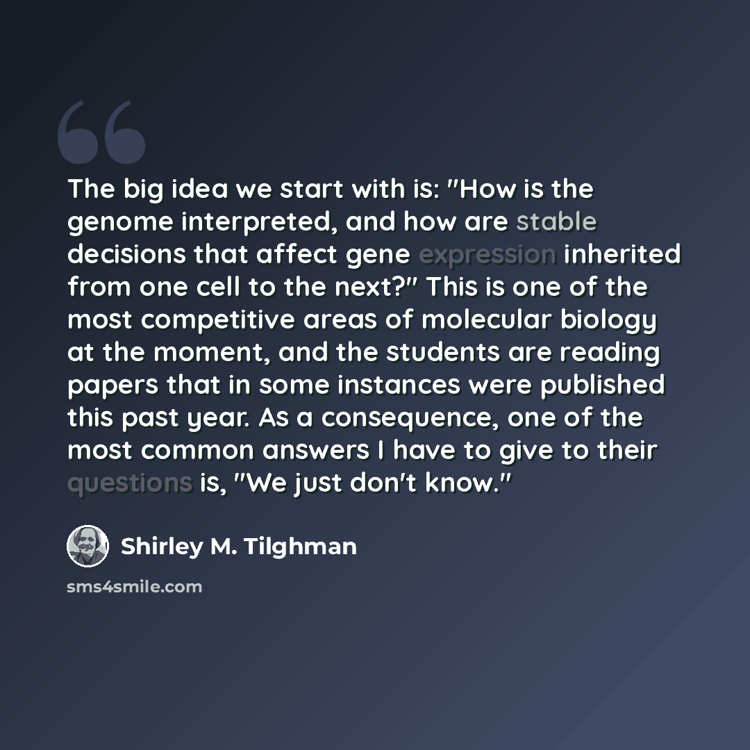 “The big idea we start with is: "How is the genome interpreted, and how are stable decisions that affect gene expression inherited from one cell to the next?" This is one of the most competitive areas of molecular biology at the moment, and the students are reading papers that in some instances…” quote by Shirley M. Tilghman