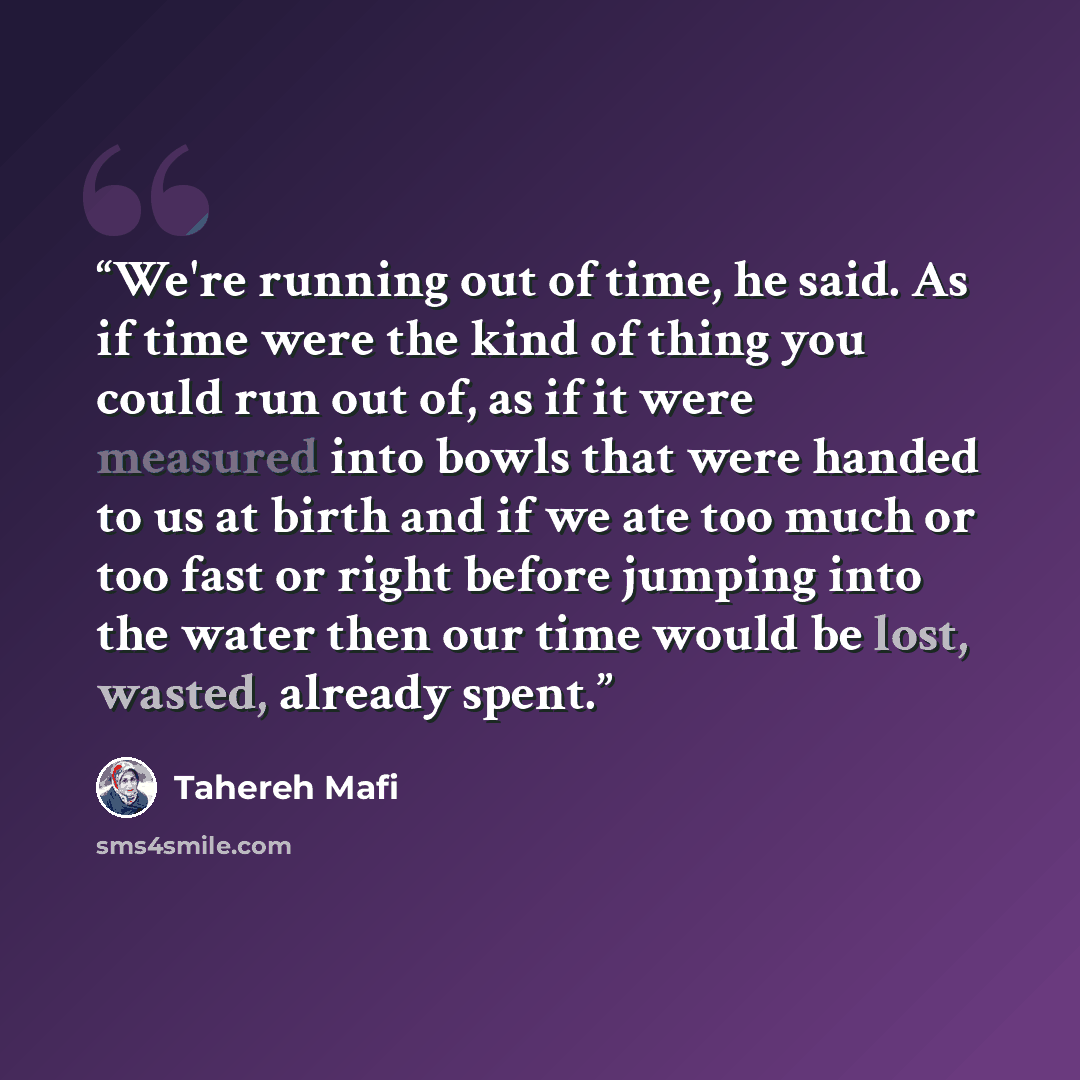 “We're running out of time, he said. As if time were the kind of thing you could run out of, as if it were measured into bowls that were handed to us at birth and if we ate too much or too fast or right before jumping into the water then our time would be lost, wasted, already spent.” quote by Tahereh Mafi