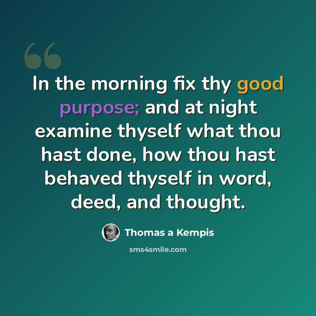 “In the morning fix thy good purpose; and at night examine thyself what thou hast done, how thou hast behaved thyself in word, deed, and thought.” quote by Thomas a Kempis