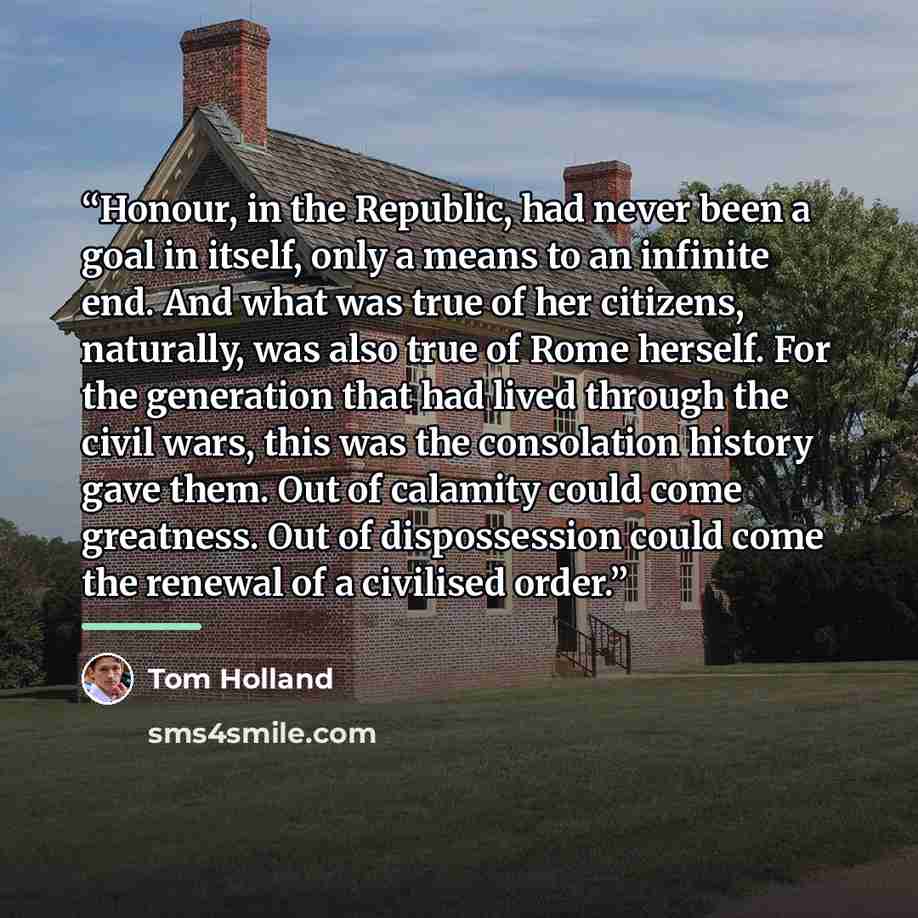 “Honour, in the Republic, had never been a goal in itself, only a means to an infinite end. And what was true of her citizens, naturally, was also true of Rome herself. For the generation that had lived through the civil wars, this was the consolation history gave them. Out of calamity could come…” quote by Tom Holland